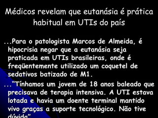 Médicos revelam que eutanásia é prática habitual em UTIs do país ...Para o patologista Marcos de Almeida, é hipocrisia negar que a eutanásia seja praticada em UTIs brasileiras, onde é freqüentemente utilizado um coquetel de sedativos batizado de M1.  ...“Tínhamos um jovem de 18 anos baleado que precisava de terapia intensiva. A UTI estava lotada e havia um doente terminal mantido vivo graças a suporte tecnológico. Não tive dúvida” Médico que atua em UTI 