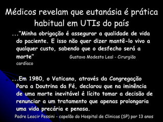 Médicos revelam que eutanásia é prática habitual em UTIs do país ...“Minha obrigação é assegurar a qualidade de vida do paciente. E isso não quer dizer mantê-lo vivo a qualquer custo, sabendo que o desfecho será a morte”  Gustavo Modesto Leal - Cirurgião cardíaco ...Em 1980, o Vaticano, através da Congregação Para a Doutrina da Fé, declarou que na iminência de uma morte inevitável é lícito tomar a decisão de renunciar a um tratamento que apenas prolongaria uma vida precária e penosa. Padre Leocir Pessini - capelão do Hospital de Clinicas (SP) por 13 anos 