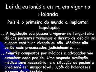 Lei da eutanásia entra em vigor na Holanda País é o primeiro do mundo a implantar legislação. ...A legislação que passou a vigorar na terça-feira dá aos pacientes terminais o direito de decidir se querem continuar vivendo ou não. Médicos não serão mais processados judicialmente..... ...Comitês compostos por médicos e advogados vão examinar cada pedido. Uma segunda avaliação médica será necessária, e a situação do paciente precisará ser insuportável. 3,5% do holandeses morrem de eutanásia. Gazeta do Povo - 03/01/02 