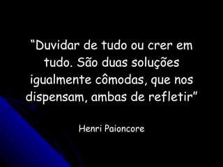 “ Duvidar de tudo ou crer em tudo. São duas soluções igualmente cômodas, que nos dispensam, ambas de refletir” Henri Paioncore 