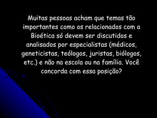 Muitas pessoas acham que temas tão importantes como os relacionados com a Bioética só devem ser discutidos e analisados por especialistas (médicos, geneticistas, teólogos, juristas, biólogos, etc.) e não na escola ou na família. Você concorda com essa posição? 
