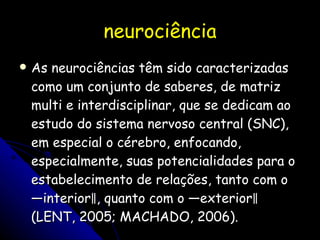neurociência As neurociências têm sido caracterizadas como um conjunto de saberes, de matriz multi e interdisciplinar, que se dedicam ao estudo do sistema nervoso central (SNC), em especial o cérebro, enfocando, especialmente, suas potencialidades para o estabelecimento de relações, tanto com o ―interior‖, quanto com o ―exterior‖ (LENT, 2005; MACHADO, 2006).  