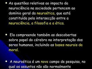 As questões relativas ao impacto da neurociência na sociedade pertencem ao domínio geral da  neuroética,  que está constituída pela intersecção entre a  neurociência, a filosofia e a ética. Ela compreende também as descobertas sobre papel do cérebro na interpretação dos seres humanos, incluindo as  bases neurais da moral. A neuroética é um  novo  campo de pesquisa, no qual os assuntos não são normalmente discutidos com o grande público, embora devessem ser objeto de consulta à sociedade. 