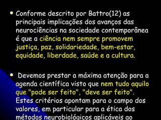 Conforme descrito por Battro(12) as principais implicações dos avanços das neurociências na sociedade contemporânea é que a  ciência nem sempre promovem justiça, paz, solidariedade, bem-estar, equidade, liberdade, saúde e a cultura . Devemos prestar a máxima atenção para a agenda científica visto que  nem tudo aquilo que "pode ser feito", "deve ser feito" . Estes critérios apontam para o campo dos valores, em particular para a ética dos métodos neurobiológicos aplicáveis ao ensino e à aprendizagem.  