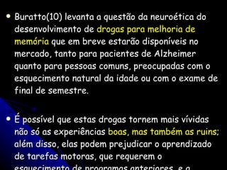 Buratto(10) levanta a questão da neuroética do desenvolvimento de  drogas para melhoria de memória  que em breve estarão disponíveis no mercado, tanto para pacientes de Alzheimer quanto para pessoas comuns, preocupadas com o esquecimento natural da idade ou com o exame de final de semestre.  É possível que estas drogas tornem mais vívidas não só as experiências  boas, mas também as ruins ; além disso, elas podem prejudicar o aprendizado de tarefas motoras, que requerem o esquecimento de programas anteriores, e a capacidade de generalização e abstração. 