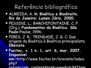 Referência bibliográfica ALMEIDA, A. M.  Bioética e Biodireito. Rio de Janeiro: Lumen Júris, 2000. PESSINI, L.; BARCHIFONTAINE, C. P. (Org.).  Fundamentos da Bioética. São Paulo: Paulus, 1996. PIRES, J. R.; TRINDADE, J. G. C. Das origens da Bioética à Bioética principialista.  ERevista Facitec, v. 1 n. 1, art. 6, mar. 2007. Disponível em: <http://www.facitec.br/erevista/index.php?option=com_content&task=view&id=9&Itemid=>. Acesso em: 18 fev. 2008. 