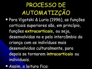 PROCESSO DE AUTOMATIZÇÃO Para Vigotski & Luria (1996), as funções corticais superiores são, em princípio, funções  extracorticais ,  ou seja, desenvolvidas no e pelo intercâmbio da criança com os indivíduos mais desenvolvidos culturalmente, para depois se tornarem  intracorticais   ou individuais.  Assim, a leitura fica: 