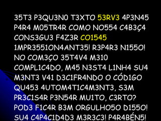 35T3 P3QU3N0 T3XTO  53RV3  4P3N45 P4R4 M05TR4R COMO NO554 C4B3Ç4 CONS3GU3 F4Z3R  CO1545  1MPR3551ON4ANT35! R3P4R3 N155O! NO COM3ÇO 35T4V4 M310 COMPL1C4DO, M45 N3ST4 L1NH4 SU4 M3NT3 V41 D3C1FR4NDO O CÓD1GO QU453 4UTOM4T1C4M3NT3, S3M PR3C1S4R P3N54R MU1TO, C3RTO? POD3 F1C4R B3M ORGULHO5O D155O! SU4 C4P4C1D4D3 M3R3C3! P4R4BÉN5 ! 