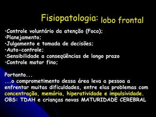 Fisiopatologia: lobo frontal    Controle voluntário da atenção (Foco); Planejamento; Julgamento e tomada de decisões; Auto-controle; Sensibilidade a conseqüências de longo prazo Controle motor fino; Portanto... ...o comprometimento dessa área leva a pessoa a enfrentar muitas dificuldades, entre elas problemas com  concentração, memória, hiperatividade e impulsividade. OBS: TDAH e crianças novas MATURIDADE CEREBRAL 