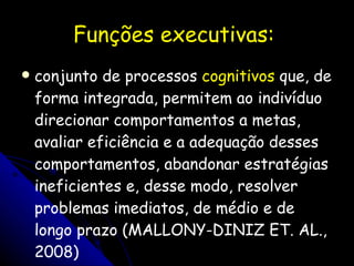 Funções executivas:  conjunto de processos  cognitivos  que, de forma integrada, permitem ao indivíduo direcionar comportamentos a metas, avaliar eficiência e a adequação desses comportamentos, abandonar estratégias ineficientes e, desse modo, resolver problemas imediatos, de médio e de longo prazo (MALLONY-DINIZ ET. AL., 2008) 