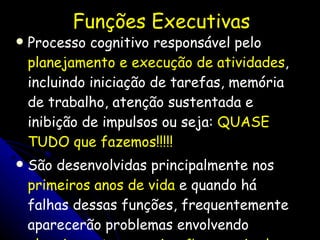 Funções Executivas Processo cognitivo responsável pelo  planejamento e execução de atividades , incluindo iniciação de tarefas, memória de trabalho, atenção sustentada e inibição de impulsos ou seja:  QUASE TUDO que fazemos!!!!! São desenvolvidas principalmente nos  primeiros anos de vida  e quando há falhas dessas funções, frequentemente aparecerão problemas envolvendo  planejamento, organização, manejo do tempo, memória e controle das emoções .  