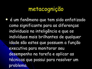 metacognição  é um fenômeno que tem sido enfatizado como significante para as diferenças individuais na inteligência e que os indivíduos mais brilhantes de qualquer idade são estes que possuem a função executiva para monitorar seu desempenho na tarefa e aplicar as técnicas que possui para resolver um problema. 