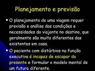 Planejamento e previsão O planejamento de uma viagem requer previsão e análise das condições e necessidades do viajante no destino, que geralmente são muito diferentes das existentes em casa.  O paciente com distúrbios na função executiva  é incapaz de escapar do presente  e formular o modelo mental de um futuro diferente.  
