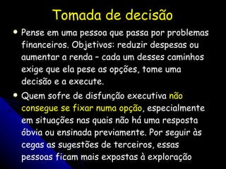 Tomada de decisão Pense em uma pessoa que passa por problemas financeiros. Objetivos: reduzir despesas ou aumentar a renda – cada um desses caminhos exige que ela pese as opções, tome uma decisão e a execute.  Quem sofre de disfunção executiva  não consegue se fixar numa opção , especialmente em situações nas quais não há uma resposta óbvia ou ensinada previamente. Por seguir às cegas as sugestões de terceiros, essas pessoas ficam mais expostas à exploração 