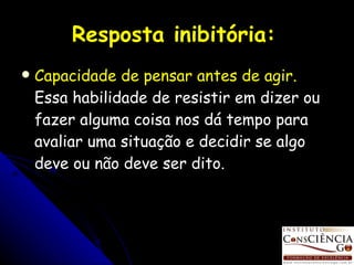 Resposta inibitória:   Capacidade de pensar antes de agir.  Essa habilidade de resistir em dizer ou fazer alguma coisa nos dá tempo para avaliar uma situação e decidir se algo deve ou não deve ser dito. 