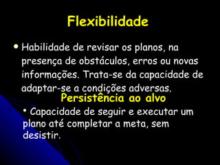 Flexibilidade   Habilidade de revisar os planos, na presença de obstáculos, erros ou novas informações. Trata-se da capacidade de adaptar-se a condições adversas. Persistência ao alvo Capacidade de seguir e executar um plano até completar a meta, sem desistir . 