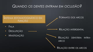 SISTEMA ESTOMATOGNÁTICO EM
FUNÇÃO
• FALA
• DEGLUTIÇÃO
• MASTIGAÇÃO
FORMATO DOS ARCOS
QUANDO OS DENTES ENTRAM EM OCLUSÃO?
RELAÇÃO INTERDENTAL
RELAÇÃO ENTRE OS ARCOS
RELAÇÃO DENTÁRIA INTRA-
ARCO
 