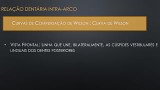 • VISTA FRONTAL: LINHA QUE UNE, BILATERALMENTE, AS CÚSPIDES VESTIBULARES E
LINGUAIS DOS DENTES POSTERIORES
RELAÇÃO DENTÁRIA INTRA-ARCO
CURVAS DE COMPENSAÇÃO DE WILSON : CURVA DE WILSON
 
