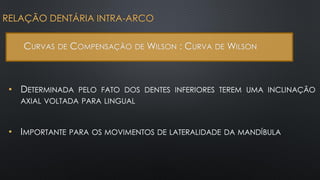 • DETERMINADA PELO FATO DOS DENTES INFERIORES TEREM UMA INCLINAÇÃO
AXIAL VOLTADA PARA LINGUAL
RELAÇÃO DENTÁRIA INTRA-ARCO
CURVAS DE COMPENSAÇÃO DE WILSON : CURVA DE WILSON
• IMPORTANTE PARA OS MOVIMENTOS DE LATERALIDADE DA MANDÍBULA
 