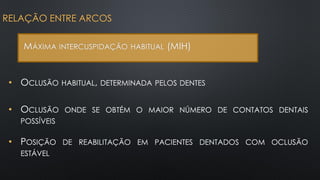 • OCLUSÃO HABITUAL, DETERMINADA PELOS DENTES
RELAÇÃO ENTRE ARCOS
MÁXIMA INTERCUSPIDAÇÃO HABITUAL (MIH)
• OCLUSÃO ONDE SE OBTÉM O MAIOR NÚMERO DE CONTATOS DENTAIS
POSSÍVEIS
• POSIÇÃO DE REABILITAÇÃO EM PACIENTES DENTADOS COM OCLUSÃO
ESTÁVEL
 