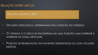 • OCLUSÃO FISIOLÓGICA, DETERMINADA PELA POSIÇÃO DO CÔNDILO
RELAÇÃO ENTRE ARCOS
RELAÇÃO CÊNTRICA (RC)
• O CÔNDILO E O DISCO SE ENCONTRAM EM UMA POSIÇÃO MAIS SUPERIOR E
ANTERIOR NA FOSSA ARTICULAR
• POSIÇÃO DE REABILITAÇÃO EM PACIENTES DESDENTADOS OU COM OCLUSÃO
INSTÁVEL
 