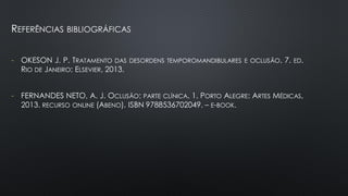 REFERÊNCIAS BIBLIOGRÁFICAS
- OKESON J. P. TRATAMENTO DAS DESORDENS TEMPOROMANDIBULARES E OCLUSÃO. 7. ED.
RIO DE JANEIRO: ELSEVIER, 2013.
- FERNANDES NETO, A. J. OCLUSÃO: PARTE CLÍNICA. 1. PORTO ALEGRE: ARTES MÉDICAS,
2013. RECURSO ONLINE (ABENO). ISBN 9788536702049. – E-BOOK.
 