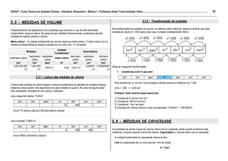 10
CEDUP – Curso Técnico em Análises Clínicas – Disciplina: Bioquímica – Módulo I – Professora Giseli Trento Andrade e Silva.........................................................................................................
___________________________________________________________________________________________________________________________________________

2.3 - MEDIDAS DE VOLUME                                                                                                                                2.3.2 - Transformação de unidades

                                                                                                                    Na transformação de unidades de volume, no sistema métrico decimal, devemos lembrar que cada
Frequentemente nos deparamos com problemas que envolvem o uso de três dimensões:
                                                                                                                    unidade de volume é 1.000 vezes maior que a unidade imediatamente inferior.
comprimento, largura e altura. De posse de tais medidas tridimensionais, poderemos calcular
medidas de metros cúbicos e volume.
Metro cúbico: A unidade fundamental de volume chama-se metro cúbico. O metro cúbico (m3) é
medida correspondente ao espaço ocupado por um cubo com 1 m de aresta.
                                                    Unidade
                  Múltiplos                                                        Submúltiplos
                                                  Fundamental
                 hectômetro decâmetro              decímetro                       centímetro   milímetro
quilômetro cúbico                     metro cúbico
                   cúbico     cúbico                cúbico                           cúbico      cúbico
      km3           hm3       dam3         m3        dm3                              cm3         mm3
   1.000.000.000 1.000.000                                                           0,000001 0,000000001 Observe a seguinte transformação:
                             1.000 m3         1 m3 0,001 m3
              m3         m3                                                                 m3          m3
                                                                                                              1. transformar 2,45 m3 para dm3.

                             2.3.1 - Leitura das medidas de volume                                                              km3            hm3           dam3              m3             dm3           cm3            mm3

                                                                                                                       Para transformar m3 em dm3 (uma posição à direita) devemos multiplicar por 1.000.
A leitura das medidas de volume segue o mesmo procedimento do aplicado às medidas lineares.
Devemos utilizar porem, três algarismos em cada unidade no quadro. No caso de alguma casa                              2,45 x 1.000 = 2.450 dm3
ficar incompleta, completa-se com zero(s). Exemplos.
                                                                                                                       Pratique! Tente resolver esses exercícios:
Leia a seguinte medida: 75,84m3
                                                                                                                       1) Transforme 8,132 km3 em hm3
        km3            hm3           dam3             m3             dm3            cm3            mm3                 2) Transforme 180 hm3 em km3
                                                             75,           840                                         3) Transforme 1 dm3 em dam3
                                                                                                                       4) Expresse em metros cúbicos o valor da expressão: 3.540dm3 + 340.000cm3
   Lê-se "75 metros cúbicos e 840 decímetros cúbicos".


Leia a medida: 0,0064 m3                                                                                            2.4 - MEDIDAS DE CAPACIDADE
        km3            hm3           dam3             m3             dm3            cm3            mm3
                                                              0,           006            400                       A quantidade de líquido é igual ao volume interno de um recipiente, afinal quando enchemos este
                                                                                                                    recipiente, o líquido assume a forma do mesmo. Capacidade é o volume interno de um recipiente.
   Lê-se "6400 centímetros cúbicos".
                                                                                                                       A unidade fundamental de capacidade chama-se litro.
                                                                                                                       Litro é a capacidade de um cubo que tem 1dm de aresta.
                                                                                                                                                                           1l = 1dm3
 