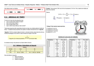 13
CEDUP – Curso Técnico em Análises Clínicas – Disciplina: Bioquímica – Módulo I – Professora Giseli Trento Andrade e Silva.........................................................................................................
___________________________________________________________________________________________________________________________________________
São válidas também as relações:                                                                                     Cuidado: Nunca escreva 2,40h como forma de representar 2 h 40 min. Pois o sistema de medidas de
                                                             1cm3                  1mL                 1g           tempo não é decimal.

      1m3                  1kL                  1t                                                                  Observe:



2.6 - MEDIDAS DE TEMPO

É comum em nosso dia-a-dia pergunta do tipo:
• Qual a duração dessa partida de futebol?
• Qual o tempo dessa viagem?
• Qual a duração desse curso?
• Qual o melhor tempo obtido por esse corredor?                                                                      Pratique! Tente resolver esses exercícios:
Todas essas perguntas serão respondidas tomando por base uma unidade padrão de medida de                            1) Transforme 5 h em min
tempo. A unidade de tempo escolhida como padrão no Sistema Internacional (SI) é o segundo.                          2) Transforme 3,2 mim em s
                                                                                                                    3) Transforme 6,7 h em mim
 Segundo: O Sol foi o primeiro relógio do homem: o intervalo de tempo natural decorrido entre as                    4) Calcule 5,3 h + 9,7 h
sucessivas passagens do Sol sobre um dado meridiano dá origem ao dia solar.



            O segundo (s) é o tempo equivalente a                    do dia solar médio.


As medidas de tempo não pertencem ao Sistema Métrico Decimal.

                        2.6.1 - Múltiplos e Submúltiplos do Segundo
                                                     Múltiplos
            minutos                       hora                                    dia
               min                          h                                      d
              60 s                 60 min = 3.600 s                 24 h = 1.440 min = 86.400s

São submúltiplos do segundo:
                   • décimo de segundo
                   • centésimo de segundo
                   • milésimo de segundo
 