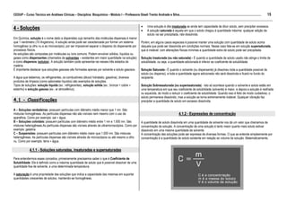 15
CEDUP – Curso Técnico em Análises Clínicas – Disciplina: Bioquímica – Módulo I – Professora Giseli Trento Andrade e Silva.........................................................................................................
___________________________________________________________________________________________________________________________________________
                                                                                                                    •     Uma solução é dita insaturada se ainda tem capacidade de diluir soluto, sem precipitar excessos.
4 - Soluções                                                                                                        •     A solução saturada é aquela em que o soluto chegou à quantidade máxima: qualquer adição de
                                                                                                                          soluto vai ser precipitada, não-dissolvida.
Em Química, solução é o nome dado a dispersões cujo tamanho das moléculas dispersas é menor
que 1 nanômetro (10 Angstrons). A solução ainda pode ser caracterizada por formar um sistema                        Porém, em alguns casos especiais é possível manter uma solução com quantidade de soluto acima
homogêneo (a olho nu e ao microscópio), por ser impossível separar o disperso do dispersante por                    daquela que pode ser dissolvida em condições normais. Nesse caso fala-se em solução supersaturada,
processos físicos.                                                                                                  que é instável: com alterações físicas mínimas a quantidade extra de soluto pode ser precipitada.
As soluções são compostas por moléculas ou íons comuns. Podem envolver sólidos, líquidos ou
gases como dispersantes (chamados de solventes – existentes em maior quantidade na solução)                         Solução Insaturada (ou não saturada) - É quando a quantidade de soluto usado não atinge o limite de
e como dispersos (solutos). A solução também pode apresentar-se nesses três estados da                              solubilidade, ou seja, a quantidade adicionada é inferior ao coeficiente de solubilidade.
matéria.
É importante destacar que soluções gasosas são formadas apenas por solvente e soluto gasosos.                       Solução Saturada - É quando o solvente (ou dispersante) já dissolveu toda a quantidade possível de
                                                                                                                    soluto (ou disperso), e toda a quantidade agora adicionada não será dissolvida e ficará no fundo do
A água que bebemos, os refrigerantes, os combustíveis (álcool hidratado, gasolina), diversos                        recipiente.
produtos de limpeza (como sabonetes líquidos) são exemplos de soluções.
Tipos de soluções: solução líquida (ex.: refrigerantes), solução sólida (ex.: bronze = cobre +                      Solução Sobressaturada (ou superssaturada) - Isto só acontece quando o solvente e soluto estão em
estanho) e solução gasosa (ex.: ar atmosférico).                                                                    uma temperatura em que seu coeficiente de solubilidade (solvente) é maior, e depois a solução é resfriada
                                                                                                                    ou aquecida, de modo a reduzir o coeficiente de solubilidade. Quando isso é feito de modo cuidadoso, o
                                                                                                                    soluto permanece dissolvido, mas a solução se torna extremamente instável. Qualquer vibração faz
4.1 - Classificações                                                                                                precipitar a quantidade de soluto em excesso dissolvida.

A – Soluções verdadeiras: possuem partículas com diâmetro médio menor que 1 nm. São
misturas homogêneas. As partículas dispersas não são visíveis nem mesmo com o uso de                                                                  4.1.2 - Expressões de concentração
aparelhos. Como por exemplo: sal + água.
B – Soluções coloidais: possuem partículas com diâmetro médio entre 1 nm e 1.000 nm. São                            A quantidade de soluto dissolvida em uma quantidade de solvente nos dá um valor que chamamos de
misturas heterogêneas.As partículas dispersas são visíveis através de ultramicroscópios. Como por                   concentração da solução. A concentração de uma solução é tanto maior quanto mais soluto estiver
exemplo: gelatina.                                                                                                  dissolvido em uma mesma quantidade de solvente.
C – Suspensões: possuem partículas com diâmetro médio maior que 1.000 nm. São misturas                              A concentração das soluções pode ser expressa de diversas formas. O que se entende simplesmente por
heterogêneas. As partículas dispersas são visíveis através de microscópios ou até mesmo a olho                      concentração é a quantidade de soluto existente em relação ao volume da solução. Matematicamente,
nu. Como por exemplo: terra + água.

              4.1.1 - Soluções saturadas, insaturadas e supersaturadas

Para entendermos esses conceitos, primeiramente precisamos saber o que é Coeficiente de
Solubilidade. Ele é definido como a máxima quantidade de soluto que é possível dissolver de uma
quantidade fixa de solvente, a uma determinada temperatura.

A saturação é uma propriedade das soluções que indica a capacidade das mesmas em suportar
quantidades crescentes de solutos, mantendo-se homogêneas.
 