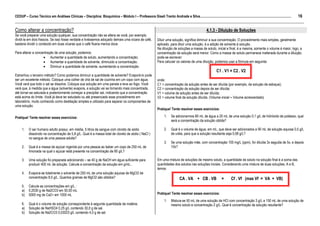 16
CEDUP – Curso Técnico em Análises Clínicas – Disciplina: Bioquímica – Módulo I – Professora Giseli Trento Andrade e Silva.........................................................................................................
___________________________________________________________________________________________________________________________________________
Como alterar a concentração?                                                                                                                                4.1.3 - Diluição de Soluções
Se você preparar uma solução qualquer, sua concentração não se altera se você, por exemplo,
dividi-la em dois frascos. Se isso fosse verdade e tivéssemos adoçado demais uma xícara de café,                    Diluir uma solução, significa diminuir a sua concentração. O procedimento mais simples, geralmente
bastaria dividir o conteúdo em duas xícaras que o café ficaria menos doce.                                          aplicado, para diluir uma solução, é a adição de solvente à solução.
                                                                                                                    Na diluição de soluções a massa de soluto, inicial e final, é a mesma, somente o volume é maior, logo, a
Para alterar a concentração de uma solução, podemos:                                                                concentração da solução será menor. Como a massa de soluto permanece inalterada durante a diluição,
                    • Aumentar a quantidade de soluto, aumentando a concentração;                                   pode-se escrever:
                    • Aumentar a quantidade de solvente, diminuido a concentração;                                  Para calcular os valores de uma diluição, podemos usar a fórmula em seguinte:
                    • Diminuir a quantidade de solvente, aumentando a concentração.
                                                                                                                                                                    C1 . V1 = C2 . V2
Estranhou o terceiro método? Como podemos diminuir a quantidade de solvente? Evaporá-lo pode
ser um excelente método. Coloque uma colher de chá de sal de cozinha em um copo com água.                           onde:
Você verá que todo o sal se dissolve. Coloque sua solução em uma panela e leve ao fogo. Você                        C1 = concentração da solução antes de ser diluída (por exemplo, da solução de estoque);
verá que, à medida que a água (solvente) evapora, a solução vai se tornando mais concentrada,                       C2 = concentração da solução depois de ser diluída;
até tornar-se saturada e posteriormente começar a precipitar sal, indicando que a concentração                      V1 = volume da solução antes de ser diluída;
está acima do limite. Você já deve ter estudado ou até presenciado esse procedimento em                             V2 = volume final da solução diluída. (Volume inicial + Volume acrescentado)
laboratório, muito conhecido como destilação simples e utilizado para separar os componentes de
uma solução.
                                                                                                                    Pratique! Tente resolver esses exercícios:

Pratique! Tente resolver esses exercícios:                                                                                1.   Se adicionarmos 80 mL de água a 20 mL de uma solução 0,1 g/L de hidróxido de potássio, qual
                                                                                                                               será a concentração da solução obtida?

     1.    O ser humano adulto possui, em média, 5 litros de sangue com cloreto de sódio                                  2.   Qual é o volume de água, em mL, que deve ser adicionados a 90 mL de solução aquosa 0,5 g/L
           dissolvido na concentração de 5,8 g/L. Qual é a massa total de cloreto de sódio ( NaCl )                            de uréia, para que a solução resultante seja 0,08 g/L?
           no sangue de uma pessoa adulta?
                                                                                                                          3.   Se uma solução mãe, com concentração 100 mg/L (ppm), for diluída 3x seguida de 5x, e depois
     2.    Qual é a massa de açúcar ingerida por uma pessoa ao beber um copo de 250 mL de                                      10x?
           limonada na qual o açúcar está presente na concentração de 80 g/L?

     3.    Uma solução foi preparada adicionando – se 40 g de NaOH em água suficiente para                          Em uma mistura de soluções de mesmo soluto, a quantidade de soluto na solução final é a soma das
           produzir 400 mL de solução. Calcule a concentração da solução em g/mL..                                  quantidades dos solutos nas soluções iniciais. Considerando uma mistura de duas soluções, A e B,
                                                                                                                    temos:
     4.    Evapora-se totalmente o solvente de 250 mL de uma solução aquosa de MgCl2 de
           concentração 8,0 g/L. Quantos gramas de MgCl2 são obtidos?                                                                 CA . VA + CB . VB                  =      Cf . Vf (mas Vf = VA + VB)
     5.    Calcule as concentrações em g/L :
     a)    0,2030 g de Na2CO3 em 50,00 mL
     b)    5000 mg de Ca2+ em 1000 mL                                                                               Pratique! Tente resolver esses exercícios:
                                                                                                                          1.   Mistura-se 50 mL de uma solução de HCl com concentração 3 g/L a 150 mL de uma solução de
     6.    Qual é o volume de solução correspondente à seguinte quantidade de matéria:                                         mesmo soluto e concentração 2 g/L. Qual é concentração da solução resultante?
     a)    Solução de NaHSO4 0,25 g/L contendo 30,0 g de sal.
     b)    Solução de Na2CO3 0,03023 g/L contendo 4,0 g de sal.
 