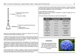 18
CEDUP – Curso Técnico em Análises Clínicas – Disciplina: Bioquímica – Módulo I – Professora Giseli Trento Andrade e Silva.........................................................................................................
___________________________________________________________________________________________________________________________________________
                                                                                                                    A última gota de NaOH que caiu contem excesso de NaOH, pois apareceu a coloração avermelhada,
                                                                                                                    porém esse excesso é desprezível. Quando a solução passa de incolor a avermelhada , significa que o
                                                                                                                    ac. sulfúrico reagiu completamente com o NaOH (fim da titulação).

                                                                                                                    Volume de NaOH gasto na titulação: 22,50 mL.
                                                                                                                    Portanto, 25,00 mL de sol. de ac. Sulfúrico de concentração X g/L exigiram na titulação 22,50 mL de
                                                                                                                    NaOH de concentração 0.10 g/L.

                                                                                                                    Os principais indicadores de ácido e base e seus respectivos pH de viragem são:




Vejamos como é feita a titulação da solução de ac. Sulfúrico de concentração X g/L por meio de
uma solução de hidróxido de sódio de concentração 0,10 g/L.

(1 parte) Por meio de uma pipeta ou de uma bureta medimos o volume de 25,00 mL da solução de
ac. Sulfúrico e transferimos essa solução para um erlenmeyer, adicionando algumas gotas de
solução alcoólicas de fenolftaleína, que ira atuar como indicador. A solução no erlenmeyer ficará
incolor, pois a fenolftaleína em meio ácido permanece incolor.
                                                                                                                                          CURIOSIDADE!!!
(2 parte) Colocamos a solução de hidróxido de sódio de concentração 0.10 g/L no interior de uma
bureta e fazemos o nível dessa solução coincidir com o zero da bureta. Agora, iniciamos a titulação                         A Hydrangea macrophylla tem flores
propriamente dita. Gotejamos a solução de hidróxido de sódio no interior do erlenmeyer, sob                                 rosa ou azuis dependendo do pH do
agitação continua. À medida que a solução de hidróxido de sódio vai sendo introduzida no frasco, a
quantidade de ac. Sulfúrico no seu interior vai diminuindo, porque há neutralização do ácido pela
                                                                                                                             solo. Em solos ácidos as flores são
base.                                                                                                                      azuis, enquanto em solos alcalinos são
                                                                                                                                        cor-de-rosa.
(3 parte) Enquanto houver ac. Sulfúrico no erlenmeyer, a solução no seu interior permanecerá
incolor. Num dado instante, ao cair uma gota de hidróxido de sódio no erlenmeyer , a solução ficará
avermelhada. Nesse instante fecha-se a torneira da bureta e esta terminada a titulação.
 