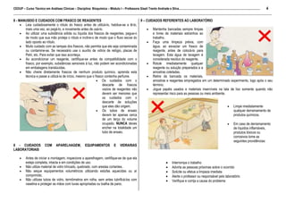 CEDUP – Curso Técnico em Análises Clínicas – Disciplina: Bioquímica – Módulo I – Professora Giseli Trento Andrade e Silva......................................................................................................... 4
___________________________________________________________________________________________________________________________________________
8 - MANUSEIO E CUIDADOS COM FRASCO DE REAGENTES                                         9 – CUIDADOS REFERENTES AO LABORATÓRIO
     • Leia cuidadosamente o rótulo do frasco antes de utilizá-lo, habitue-se a lê-lo,
       mais uma vez, ao pegá-lo, e novamente antes de usá-lo.                               • Mantenha bancadas sempre limpas
     • Ao utilizar uma substância sólida ou líquida dos frascos de reagentes, pegue-o           e livres de materiais estranhos ao
       de modo que sua mão proteja o rótulo e incline-o de modo que o fluxo escoe do            trabalho.
       lado oposto ao rótulo.                                                               • Faça uma limpeza prévia, com
     • Muito cuidado com as tampas dos frascos, não permita que ele seja contaminada            água, ao esvaziar um frasco de
       ou contamine-se. Se necessário use o auxílio de vidros de relógio, placas de             reagente, antes de colocá-lo para
       Petri, etc. Para evitar que isso aconteça.                                               lavagem. Esta água de lavagem é
     • Ao acondicionar um reagente, certifique-se antes da compatibilidade com o                considerada resíduo do reagente.
       frasco, por exemplo, substâncias sensíveis à luz, não podem ser acondicionadas       • Rotule imediatamente qualquer
       em embalagens translúcidas.                                                              reagente ou solução preparados e a
     • Não cheire diretamente frascos de nenhum produto químico, aprenda esta                   amostras coletadas.
       técnica e passe a utilizá-la de início, mesmo que o frasco contenha perfume.         • Retire da bancada os materiais,
                                                            • Os cuidados com o                 amostras e reagentes empregados em um determinado experimento, logo após o seu
                                                                descarte de frascos             término.
                                                                vazios de reagentes não     • Jogue papéis usados e materiais inservíveis na lata de lixo somente quando não
                                                                devem ser menores que           representar risco para as pessoas ou meio ambiente.
                                                                os cuidados com o
                                                                descarte de soluções
                                                                que eles dão origem.                                                                • Limpe imediatamente
                                                            • Os tubos de ensaio                                                                      qualquer derramamento de
                                                                devem ter apenas cerca                                                                produtos químicos.
                                                                de um terço do volume
                                                                ocupado. NUNCA deves                                                                • Em caso de derramamento
                                                                encher na totalidade um                                                               de líquidos inflamáveis,
                                                                tubo de ensaio.                                                                       produtos tóxicos ou
                                                                                                                                                      corrosivos tome as
                                                                                                                                                      seguintes providências:
8 - CUIDADOS COM APARELHAGEM, EQUIPAMENTOS E VIDRARIAS
LABORATORIAIS

     •    Antes de iniciar a montagem, inspecione a aparelhagem, certifique-se de que ela
          esteja completa, intacta e em condições de uso.                                                                             •    Interrompa o trabalho
     •    Não utilize material de vidro trincado, quebrado, com arestas cortantes.                                                    •    Advirta as pessoas próximas sobre o ocorrido
     •    Não seque equipamentos volumétricos utilizando estufas aquecidas ou ar                                                      •    Solicite ou efetue a limpeza imediata
          comprimido.                                                                                                                 •    Alerte o professor ou responsável pelo laboratório
     •    Não utilizes tubos de vidro, termômetros em rolha, sem antes lubrificá-los com                                              •    Verifique e corrija a causa do problema
          vaselina e proteger as mãos com luvas apropriadas ou toalha de pano.
 