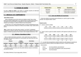 7
CEDUP – Curso Técnico em Análises Clínicas – Disciplina: Bioquímica – Módulo I – Professora Giseli Trento Andrade e Silva.........................................................................................................
___________________________________________________________________________________________________________________________________________

                                  2 - Unidade de medida                                                                            Unidade métrica                           Símbolo                         Equivalência
                                                                                                                                       Micrômetro                                  m               milésima parte do milímetro
Na ciência, unidade de medida é uma medida (ou quantidade) específica de determinada                                                   Nanômetro                                nm                milésima parte do micrômetro
grandeza física usada para servir de padrão para outras medidas.
                                                                                                                                        Angstrom                                   Å               décima parte do nanômetro

2.1 MEDIDAS DE COMPRIMENTO
                                                                                                                                                2.1.2 - Leitura das Medidas de Comprimento
Sistema Métrico Decimal
                                                                                                                      A leitura das medidas de comprimentos pode ser efetuada com o auxílio do quadro de unidades.
   Desde a Antiguidade os povos foram criando suas unidades de medida. Cada um deles                                Exemplos: Leia a seguinte medida: 15,048 m.
possuía suas próprias unidades-padrão. Com o desenvolvimento do comércio ficavam cada vez
mais difíceis à troca de informações e as negociações com tantas medidas diferentes. Era
necessário que se adotasse um padrão de medida único para cada grandeza.                                            Seqüência prática
    Foi assim que, em 1791, época da Revolução francesa, um grupo de representantes de vários                       1º) Escrever o quadro de unidades:
países reuniu-se para discutir a adoção de um sistema único de medidas. Surgia o sistema métrico
decimal.                                                                                                                              km           hm           dam           m            dm           cm            mm

 Metro: A palavra metro vem do grego métron e significa "o que mede". Foi estabelecido
inicialmente que a medida do metro seria a décima milionésima parte da distância do Pólo Norte ao
Equador, no meridiano que passa por Paris. No Brasil o metro foi adotado oficialmente em 1928.                      2º) Colocar o número no quadro de unidades, localizando o último algarismo da parte inteira sob a sua
                                                                                                                    respectiva.
                          2.1.1 - Múltiplos e Submúltiplos do Metro                                                                   km           hm          dam            m           dm            cm           mm
                                                                                                                                                                1             5,           0             4            8
  Além da unidade fundamental de comprimento, o metro, existem ainda os seus múltiplos e                                               6,            0          7
submúltiplos, cujos nomes são formados com o uso dos prefixos: quilo, hecto, deca, deci, centi e
mili. Observe o quadro:                                                                                                                              8          2,            1             0            7
                                                                                                                                                                              0,            0            0             3
                Múltiplos                        Unidade                         Submúltiplos
                                               Fundamental                                                            3º) Ler a parte inteira acompanhada da unidade de medida do seu último algarismo e a parte decimal
quilômetro     hectômetro      decâmetro          metro            decímetro      centímetro         milímetro      acompanhada da unidade de medida do último algarismo da mesma: “15 metros e 48 milímetros”.
    km            hm             dam                m                 dm              cm               mm              Outros exemplos:
 1.000m          100m             10m              1m                0,1m           0,01m            0,001m
                                                                                                                             6,07 km              lê-se "seis quilômetros e sete decâmetros"
  Os múltiplos do metro são utilizados para medir grandes distâncias, enquanto os submúltiplos,
                                                                                                                             82,107 dam           lê-se "oitenta e dois decâmetros e cento e sete centímetros".
para pequenas distâncias.
                                                                                                                             0,003 m              lê-se "três milímetros".

Para medidas milimétricas, em que se exige precisão, utilizamos:
 