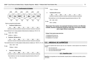8
CEDUP – Curso Técnico em Análises Clínicas – Disciplina: Bioquímica – Módulo I – Professora Giseli Trento Andrade e Silva.........................................................................................................
___________________________________________________________________________________________________________________________________________
                               2.1.3 - Transformação de Unidades                                                    Ou seja:
                                                                                                                                  176,9m = 17,69 dam


                                                                                                                          4.      Transforme 978 m em km.
                                                                                                                                      km            hm          dam           m            dm           cm            mm


                                                                                                                                Para transformar m em km (três posições à esquerda) devemos dividir por 1.000.
                                                                                                                                  978 : 1.000 = 0,978
                                                                                                                     Ou seja:
                                                                                                                                  978m = 0,978km.
  Observe as seguintes transformações:
     1.       Transforme 16,584 hm em m.
                                                                                                                       Observação: Para resolver uma expressão formada por termos com diferentes
              km           hm           dam           m           dm            cm           mm                        unidades, devemos inicialmente transformar todos eles numa mesma unidade,
                                                                                                                                           para a seguir efetuar as operações.
Para transformar hm em m (duas posições à direita) devemos multiplicar por 100 (10 x 10).
           16,584 x 100 = 1.658,4                                                                                      Pratique! Tente resolver esses exercícios:
Ou seja:
           16,584 hm = 1.658,4 m                                                                                       1) Transforme 8,37 dm em mm
                                                                                                                       2) Transforme 3,1416 m em cm
     2.    Transforme 1,463 dam em cm.                                                                                 3) Transforme 2,14 m em dam
              km           hm          dam            m           dm            cm           mm


Para transformar dam em cm (três posições à direita) devemos multiplicar por 1.000 (10 x 10 x 10).                  2.2 - MEDIDAS DE SUPERFÍCIE
              1,463 x 1.000 = 1,463
                                                                                                                    As medidas de superfície fazem parte de nosso dia a dia e respondem a nossas perguntas mais corriqueiras do
Ou seja:
                                                                                                                    cotidiano:
              1,463dam = 1.463cm.
                                                                                                                          • Qual a área desta sala?
                                                                                                                          • Qual a área dessa quadra de futebol de salão?
     3.       Transforme 176,9m em dam.                                                                                   • Qual a área pintada dessa parede?
              km           hm          dam            m           dm            cm           mm
                                                                                                                                                               2.2.1 - Superfície e área
           Para transformar m em dam (uma posição à esquerda) devemos dividir por 10.                               Superfície é uma grandeza com duas dimensões, enquanto área é a medida dessa grandeza, portanto,
              176,9 : 10 = 17,69                                                                                    um número.
 