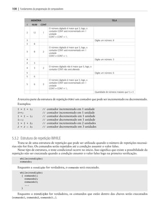 108 | Fundamentos da programação de computadores
Memória Tela
I NUM CONT
2 12 1
O número digitado é maior que 5, logo, o
contador CONT será incrementado em 1
unidade
CONT = CONT + 1;
3 Digite um número: 8
3 8
3 8 2
O número digitado é maior que 5, logo, o
contador CONT será incrementado em 1
unidade
CONT = CONT + 1;
4 Digite um número: 3
4 3
4 3 2
O número digitado não é maior que 5, logo, o
contador CONT não será alterado
5 Digite um número: 6
5 6
5 6 3
O número digitado é maior que 5, logo, o
contador CONT será incrementado em 1
unidade
CONT = CONT + 1;
Quantidade de números maiores que 5 = 3
A terceira parte da estrutura de repetição FOR é um contador que pode ser incrementado ou decrementado.
Exemplos:
I = I + 1; // contador incrementado em 1 unidade
I++;		 // contador incrementado em 1 unidade
I = I – 1; // contador decrementado em 1 unidade
I--;		 // contador decrementado em 1 unidade
I = I + 2; // contador incrementado em 2 unidades
J = J – 3; // contador decrementado em 3 unidades
5.3.2 Estrutura de repetição WHILE
Trata-se de uma estrutura de repetição que pode ser utilizada quando o número de repetições necessá-
rias não for fixo. Os comandos serão repetidos até a condição assumir o valor falso.
Nesse tipo de estrutura, o teste condicional ocorre no início. Isso significa que existe a possibilidade da
repetição não ser executada quando a condição assumir o valor falso logo na primeira verificação.
while(condição)
comando;
Enquanto a condição for verdadeira, o comando será executado.
while(condição)
{ comando1;
comando2;
comando3;
...
}
Enquanto a condição for verdadeira, os comandos que estão dentro das chaves serão executados
(comando1, comando2, comando3...).
05 asc0711_CAP05 BR.indd 108 4/26/12 10:44 AM
 