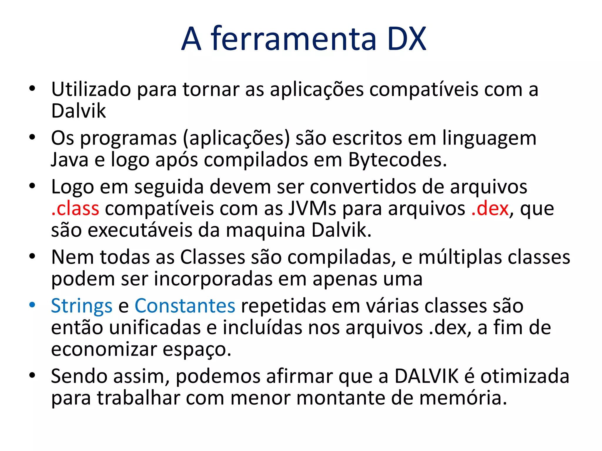 A ferramenta DX
• Utilizado para tornar as aplicações compatíveis com a
Dalvik
• Os programas (aplicações) são escritos em linguagem
Java e logo após compilados em Bytecodes.
• Logo em seguida devem ser convertidos de arquivos
.class compatíveis com as JVMs para arquivos .dex, que
são executáveis da maquina Dalvik.
• Nem todas as Classes são compiladas, e múltiplas classes
podem ser incorporadas em apenas uma
• Strings e Constantes repetidas em várias classes são
então unificadas e incluídas nos arquivos .dex, a fim de
economizar espaço.
• Sendo assim, podemos afirmar que a DALVIK é otimizada
para trabalhar com menor montante de memória.
 