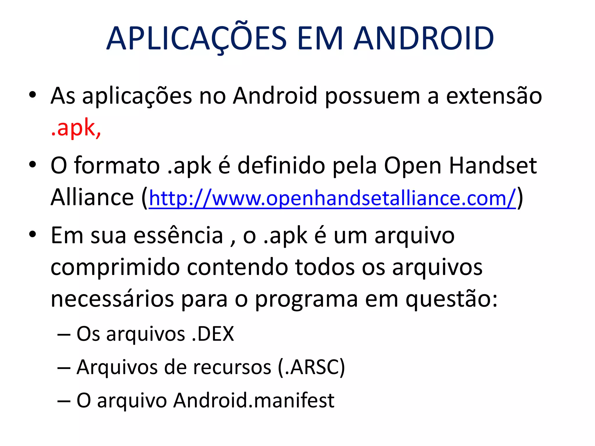 APLICAÇÕES EM ANDROID
• As aplicações no Android possuem a extensão
.apk,
• O formato .apk é definido pela Open Handset
Alliance (http://www.openhandsetalliance.com/)
• Em sua essência , o .apk é um arquivo
comprimido contendo todos os arquivos
necessários para o programa em questão:
– Os arquivos .DEX
– Arquivos de recursos (.ARSC)
– O arquivo Android.manifest
 