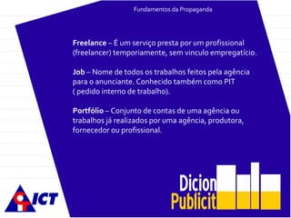 Fundamentos da Propaganda Freelance  – É um serviço presta por um profissional (freelancer) temporiamente, sem vinculo empregatício. Job  – Nome de todos os trabalhos feitos pela agência para o anunciante. Conhecido também como PIT ( pedido interno de trabalho). Portfólio  – Conjunto de contas de uma agência ou trabalhos já realizados por uma agência, produtora, fornecedor ou profissional. 