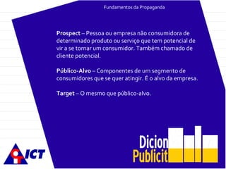 Fundamentos da Propaganda Prospect  – Pessoa ou empresa não consumidora de determinado produto ou serviço que tem potencial de vir a se tornar um consumidor. Também chamado de cliente potencial. Público-Alvo  – Componentes de um segmento de consumidores que se quer atingir. É o alvo da empresa. Target  – O mesmo que público-alvo. 