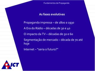 Fundamentos da Propaganda Propaganda impressa – de 1800 a 1930 A Era do Rádio – décadas de 30 e 40 O impacto da TV – décadas de 50 e 60 Segmentação de mercado – década de 70 até hoje Internet – “seria o futuro?” As fases evolutivas 