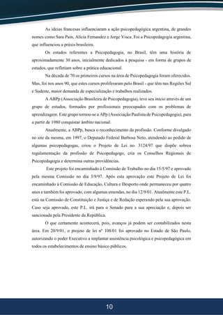 10
As ideias francesas influenciaram a ação psicopedagógica argentina, de grandes
nomes como Sara Paín, Alícia Fernandez e Jorge Visca. Foi a Psicopedagogia argentina,
que influenciou a práxis brasileira.
Os estudos referentes a Psicopedagogia, no Brasil, têm uma história de
aproximadamente 30 anos, inicialmente dedicados à pesquisa - em forma de grupos de
estudos, que refletiam sobre a prática educacional.
Na década de 70 os primeiros cursos na área de Psicopedagogia foram oferecidos.
Mas, foi nos anos 90, que estes cursos proliferaram pelo Brasil - que têm nas Regiões Sul
e Sudeste, maior demanda de especialização e trabalhos realizados.
A ABPp (Associação Brasileira de Psicopedagogia), teve seu início através de um
grupo de estudos, formados por profissionais preocupados com os problemas de
aprendizagem. Este grupo tornou-se a APp (Associação Paulista de Psicopedagogia), para
a partir de 1980 conquistar âmbito nacional.
Atualmente, a ABPp, busca o reconhecimento da profissão. Conforme divulgado
no site da mesma, em 1997, o Deputado Federal Barbosa Neto, atendendo ao pedido de
algumas psicopedagogas, criou o Projeto de Lei no. 3124/97 que dispõe sobrea
regulamentação da profissão de Psicopedagogo, cria os Conselhos Regionais de
Psicopedagogia e determina outras providências.
Este projeto foi encaminhado à Comissão de Trabalho no dia 15/5/97 e aprovado
pela mesma Comissão no dia 3/9/97. Após esta aprovação este Projeto de Lei foi
encaminhado à Comissão de Educação, Cultura e Desporto onde permaneceu por quatro
anos e também foi aprovado, com algumas emendas, no dia 12/9/01. Atualmente este P.L.
está na Comissão de Constituição e Justiça e de Redação esperando pela sua aprovação.
Caso seja aprovado, este P.L. irá para o Senado para a sua apreciação e, depois ser
sancionada pela Presidente da República.
O que certamente acontecerá, pois, avanços já podem ser contabilizados nesta
área. Em 20/9/01, o projeto de lei nº 108/01 foi aprovado no Estado de São Paulo,
autorizando o poder Executivo a implantar assistência psicológica e psicopedagógica em
todos os estabelecimentos de ensino básico públicos.
 