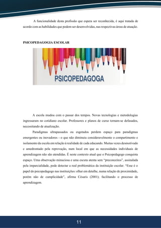 11
A funcionalidade desta profissão que espera ser reconhecida, é aqui tratada de
acordo com as habilidades que podem ser desenvolvidas, nas respectivas áreas de atuação.
PSICOPEDAGOGIA ESCOLAR
A escola mudou com o passar dos tempos. Novas tecnologias e metodologias
ingressaram no cotidiano escolar. Professores e planos de curso tornam-se defasados,
necessitando de atualização.
Paradigmas ultrapassados ou esgotados perdem espaço para paradigmas
emergentes ou inovadores - o que não diminuiu consideravelmente o compartimento e
isolamento da escola em relação à realidade de cada educando. Muitas vezes desmotivado
e amedrontado pela reprovação, num local em que as necessidades individuais de
aprendizagem não são atendidas. É neste contexto atual que o Psicopedagogo conquista
espaço. Uma observação minuciosa e uma escuta atenta sem “preconceitos”, assinalada
pela imparcialidade, pode detectar a real problemática da instituição escolar. “Esse é o
papel do psicopedagogo nas instituições: olhar em detalhe, numa relação de proximidade,
porém não de cumplicidade”, afirma Césaris (2001); facilitando o processo de
aprendizagem.
 