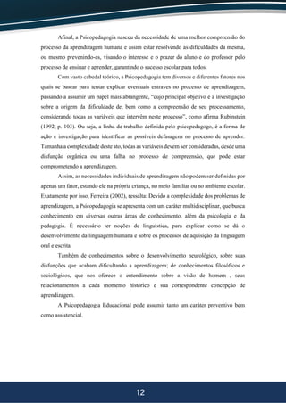 12
Afinal, a Psicopedagogia nasceu da necessidade de uma melhor compreensão do
processo da aprendizagem humana e assim estar resolvendo as dificuldades da mesma,
ou mesmo prevenindo-as, visando o interesse e o prazer do aluno e do professor pelo
processo de ensinar e aprender, garantindo o sucesso escolar para todos.
Com vasto cabedal teórico, a Psicopedagogia tem diversos e diferentes fatores nos
quais se basear para tentar explicar eventuais entraves no processo de aprendizagem,
passando a assumir um papel mais abrangente, “cujo principal objetivo é a investigação
sobre a origem da dificuldade de, bem como a compreensão de seu processamento,
considerando todas as variáveis que intervêm neste processo”, como afirma Rubinstein
(1992, p. 103). Ou seja, a linha de trabalho definida pelo psicopedagogo, é a forma de
ação e investigação para identificar as possíveis defasagens no processo de aprender.
Tamanha a complexidade deste ato, todas as variáveis devem ser consideradas, desde uma
disfunção orgânica ou uma falha no processo de compreensão, que pode estar
comprometendo a aprendizagem.
Assim, as necessidades individuais de aprendizagem não podem ser definidas por
apenas um fator, estando ele na própria criança, no meio familiar ou no ambiente escolar.
Exatamente por isso, Ferreira (2002), ressalta: Devido a complexidade dos problemas de
aprendizagem, a Psicopedagogia se apresenta com um caráter multidisciplinar, que busca
conhecimento em diversas outras áreas de conhecimento, além da psicologia e da
pedagogia. É necessário ter noções de linguística, para explicar como se dá o
desenvolvimento da linguagem humana e sobre os processos de aquisição da linguagem
oral e escrita.
Também de conhecimentos sobre o desenvolvimento neurológico, sobre suas
disfunções que acabam dificultando a aprendizagem; de conhecimentos filosóficos e
sociológicos, que nos oferece o entendimento sobre a visão de homem , seus
relacionamentos a cada momento histórico e sua correspondente concepção de
aprendizagem.
A Psicopedagogia Educacional pode assumir tanto um caráter preventivo bem
como assistencial.
 