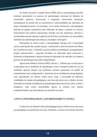13
Na função preventiva, segundo Bossa (2000) cabe ao psicopedagogo perceber
eventuais perturbações no processo de aprendizagem, participar da dinâmica da
comunidade educativa, favorecendo a integração, promovendo orientações
metodológicas de acordo com as características e particularidades dos indivíduos do
grupo, realizando processos de orientação . Já no caráter assistencial, o psicopedagogo
participa de equipes responsáveis pela elaboração de planos e projetos no contexto
teórico/prático das políticas educacionais, fazendo com que professores, diretores e
coordenadores possam repensar o papel da escola frente a sua docência e às necessidades
individuais de aprendizagem da criança ou, da própria “ensinagem”.
Participando da rotina escolar, o psicopedagogo interage com a comunidade
escolar, participando das reuniões de pais - esclarecendo o desenvolvimento dos filhos;
dos conselhos de classe - avaliando o processo didático metodológico; acompanhando a
relação professor-aluno - sugerindo atividades ou oferecendo apoio emocional e,
finalmente acompanhando o desenvolvimento do educando e do educador no complexo
processo de aprendizagem que estão compartilhando.
Apesar desta dinâmica, Ferreira (2002), adverte: (...) Mesmo que a escola passe a
se preocupar com os problemas de aprendizagem, nunca conseguiria abarcá-los na sua
totalidade, algumas crianças com problemas escolares apresentam um padrão de
comportamento mais comprometido e necessitam de um atendimento psicopedagógico
mais especializado em clínicas. Sendo assim, surge a necessidade de diferentes
modalidades de atuação psicopedagógica; uma mais preventiva com o objetivo de estar
atenuando ou evitando os problemas de aprendizagem dentro da escola e outra, a clínico-
terapêutica, onde seriam encaminhadas apenas as crianças com maiores
comprometimentos, que não pudessem ser resolvidos na escola.
A ESCUTA PSICOPEDAGÓGICA AOS PROFESSORES NA ESCOLA
Evidencia-se na literatura sobre psicopedagogia pouca reflexão acerca da escuta
psicopedagógica aos professores na escola. Entretanto, a escuta é um elemento relevante
 
