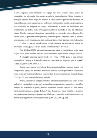 14
e vem ocupando constantemente seu espaço nas mais variadas áreas, como: na
psicanálise, na psicologia, bem como na própria psicopedagogia. Neste contexto, o
principal objetivo deste artigo foi analisar a forma como o profissional formado em
psicopedagogia exerce sua escuta aos professores na instituição escolar. Assim, optou-se
pela realização de pesquisa de campo, utilizando-se a técnica de entrevistas para
levantamento de dados, numa abordagem qualitativa. Contudo, a falta de referencial
teórico dificulta o desenvolvimento da escuta clínica por parte dos psicopedagogos. Em
virtude disso, o presente estudo pretende contribuir para a literatura sobre o assunto,
apresentando possíveis estratégias para aprimorar/desenvolver a escuta psicopedagógica.
O olhar e a escuta são elementos complementares no processo de análise de
fenômenos sociais, pois, o ver e o escutar contribuem nesse processo.
Para Weffort (1997), não ouvimos realmente o que os outros falam, e sim o que
se quer ouvir. Neste sentido, o ver e o ouvir demandam implicações e entregas ao outro.
A situação analítica desenvolvida por Freud (1976) para o seu método
psicanalítico, “surge e se desenvolve na escuta e para a escuta singular à qual se propõe”
(FALCÃO; MACEDO, 2004, p. 2).
Assim, como recurso proveniente da técnica psicanalítica e que aos poucos vem
conquistando espaço em diferentes profissões, a escuta clínica apresenta-se e destaca-se
como ponto relevante intersubjetivo, característico do encontro analítico. Segundo Cecim
(1997, p. 31), essa escuta difere-se da audição.
Porque, enquanto a audição permite à apreensão/compreensão de vozes e sons
audíveis, a escuta clínica refere-se à apreensão/compreensão de expectativas e sentidos,
audição das expressões e gestos, posturas e condutas durante a escuta. E, esta, não se
limita exclusivamente ao campo da fala, “[mais do que isso] busca permitir os membros
interpessoais que constituem nossa subjetividade para cartografar o movimento das forças
de vida que engendram nossa singularidade” (CECCIM, 1997, p. 31).
 