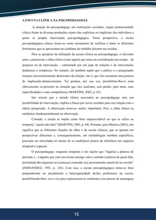15
A ESCUTA CLÍNICA NA PSICOPEDAGOGIA
A atuação do psicopedagogo, em instituições escolares, requer postura/atitude
clínica frente às diversas produções sejam elas explícitas ou implícitas dos indivíduos a
quem se propõe intervenção psicopedagógica. Nesta perspectiva, a escuta
psicopedagógica clínica insere-se como mecanismo de verificar e tratar os diferentes
fenômenos que se apresentam no cotidiano do trabalho docente nas escolas.
Para se apropriar da utilização da escuta clínica na psicopedagogia, é relevante
antes, caracterizar o olhar clínico como aquele que toma em consideração um campo – de
pesquisa ou de intervenção – estruturado por um jogo de relações e de intervenções
dinâmicas e complexas. No entanto, ele também supõe que o prático e o pesquisador
estejam convenientemente deslocados da relação, isto é, que eles assumam uma postura
de implicação-distanciamento. Tal postura, por sua vez, possibilitar-lhes-á estar
efetivamente co-presente na situação que eles analisam, sem perder, para tanto, suas
especificidades e suas competências (MARTINS, 2003, p. 43).
Isto remete que a atitude clínica necessária ao psicopedagogo ante sua
possibilidade de intervenção, implica a busca por novos sentidos para sua relação com o
objeto pesquisado. A observação torna-se, assim, importante. Pois, o olhar clínico se
estabelece fundamentalmente na observação.
Contudo, a escuta se impõe como fator imprescindível no que se refere ao
temporal, “aquilo não-dito” (MARTINS, 2003, p. 44). Portanto, para Martins (2003), isto
significa que as diferentes funções do olhar e da escuta clínicas, que se apoiam em
perspectivas diferentes e, consequentemente, em metodologias também específicas,
precisam ser articuladas no intuito de se estabelecer pontos de referência nos aspectos
temporal e espacial.
O psicopedagogo, enquanto terapeuta é um sujeito que “legaliza a palavra do
paciente, [...] alguém que com sua escuta outorga valor e sentido à palavra de quem fala,
permitindo-lhe organizar-se (começar a entender-se), precisamente a partir de ser ouvido”
(FERNANDEZ, 1991, p. 126). Com isso, a escuta psicopedagógica torna-se fator
preponderante no atendimento a heterogeneidade de/dos professores na escola,
possibilitando-lhes, vez e voz para expressarem-se oralmente e/ou através de mensagens
 