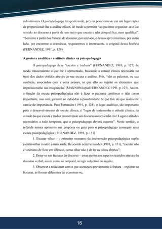 16
subliminares. O psicopedagogo terapeutizando, precisa posicionar-se em um lugar capaz
de proporcionar-lhe a análise eficaz, de modo a permitir “ao paciente organizar-se e dar
sentido ao discurso a partir de um outro que escuta e não desqualifica, nem qualifica”.
“Somente a partir das fraturas do discurso, por um lado, e de nos aproximarmos, por outro
lado, por encontrar o dramático, resgataremos o interessante, o original dessa história
(FERNANDEZ, 1991, p. 126).
A postura analítica e a atitude clínica na psicopedagogia
O psicopedagogo deve “escutar e traduzir” (FERNANDEZ, 1991, p. 127) de
modo transcendente o que lhe é apresentado, buscando a atitude clínica necessária no
trato dos dados obtidos através de sua escuta e análise. Pois, “são as palavras, ou sua
ausência, associados com a cena penosa, as que dão ao sujeito os elementos que
impressionarão sua imaginação” (MANNONI apud FERNANDEZ, 1991, p. 127). Assim,
a função da escuta psicopedagógica não é fazer o paciente confessar o tido como
importante, mas sim, garantir ao indivíduo a possibilidade de que fale do que realmente
carece de importância. Para Fernandez (1991, p. 128), o lugar analítico, tão importante
para o desenvolvimento da escuta clínica, é “lugar de testemunha e atitude clínica, da
atitude do que escuta e traduz promovendo um discurso mítico e não real. Lugar e atitudes
necessários a todo terapeuta, que o psicopedagogo deverá assumir”. Neste sentido, a
referida autora apresenta sua proposta ou guia para o psicopedagogo conseguir uma
escuta psicopedagógica: (FERNANDEZ, 1991, p. 131)
1. Escutar–olhar – o primeiro momento da intervenção psicopedagógica supõe
escutar-olhar o outro e mais nada. De acordo com Fernandez (1991, p. 131), “escutar não
é sinônimo de ficar em silêncio, como olhar não é de ter os olhos abertos”;
2. Deter-se nas fraturas do discurso – estar atento aos aspectos trazidos através do
discurso verbal, assim como ao corporal, ao agir subjetivo do sujeito;
3. Observar e relacionar com o que aconteceu previamente à fratura – registrar as
fraturas, as formas diferentes de expressar-se;
 