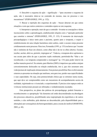 17
4. Descobrir o esquema de ação – significação – “para encontrar o esquema de
ação, não é necessário deter-se no conteúdo do mesmo, mas no processo e nos
mecanismos” (FERNANDEZ, 1991, p. 132);
5. Buscar a repetição dos esquemas de ação – buscar detectar em que outras
situações e com que outros contextos e conteúdos repete-se este esquema;
6. Interpretar a operação, mais do que o conteúdo –levantar as concepções e ideias
inconscientes sobre a aprendizagem, estabelecendo relações com a “operação particular
que constitui o sintoma” (FERNANDEZ, 1991, P. 133). O momento da intervenção
psicopedagógica é único tanto para o paciente, quanto para o terapeuta, e requer o
estabelecimento de uma relação harmônica entre ambos, onde o escutar esteja presente
cotidianamente neste processo. Para isso, Fernandez (1991, p. 131) esclarece que “escutar
não é sinônimo de ficar em silencio, como olhar não é de ter os olhos abertos. Escutar,
receber, aceitar, abrir-se, permitir, impregnar-se”. Todavia, o terapeuta deve aprimorar a
sua escuta para além do que o paciente expõe oralmente, permitindo-lhe “falar e ser
reconhecido, e ao terapeuta compreender a mensagem” (p. 131) para poder intervir da
melhor maneira possível. No entanto, para Martins (2003) é imperioso que ambos estejam
convenientemente deslocados na relação estabelecida, isto é, que eles assumam uma
visão/postura de implicação-distanciamento. Esta postura possibilitar-lhes-á efetivamente
estarem co-presentes na situação que analisam, sem para isso, perder suas especificidades
e suas capacidades. Ou seja, uma postura/atitude clínica que se estruture numa escuta,
que aqui deve ser compreendido como um mecanismo de acompanhamento acerca da
realidade, registrando-se o vivenciado, o experimentado. É preciso criar espaços onde as
vivências institucionais possam ser afirmadas e verdadeiramente escutadas.
Esta perspectiva, no plano das práticas do psicopedagogo, poderá fomentar o
reconhecimento e a apropriação “de elementos até então desconsiderados na abordagem
dos processos educativos, possibilitando uma reapropriação da experiência e de outros
sentidos, a eles atribuídos, pela abertura ao desconhecido, pela disponibilidade para a
alteração(e por consequência da heterogeneidade), para a escuta do inefável (MARTINS,
2003, p. 44).
 