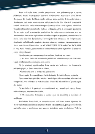 18
Para realização deste estudo, pesquisou-se uma psicopedagoga e quatro
professoras de uma escola pública, localizada na zona urbana da cidade de Santo Amaro,
Recôncavo do Estado da Bahia, sendo utilizado como critério de inclusão todos os
funcionários que atuam numa mesma instituição escolar. Em relação à pesquisa de
campo, foi utilizado como instrumento para coleta de dados a realização de entrevistas.
Os dados obtidos foram analisados partindo-se da perspectiva da abordagem qualitativa.
De um modo geral, as entrevistas qualitativas são muito pouco estruturadas, sem um
fraseamento e uma ordem rigidamente estabelecidos para as perguntas, assemelhando-se
muito a uma conversa. Tipicamente, o investigador está interessado em compreender o
significado atribuído pelos sujeitos a eventos, situações processos ou personagens que
fazem parte de sua vida cotidiana (ALVES-MAZZOTTI; GEWANDSZNAJDER, 1998,
p. 168). Neste contexto, constituíram-se como aspectos a serem englobados na entrevista
com a psicopedagoga:
1) A forma como esta compreende e analisa a função de sua escuta;
2) Ao modo como tem escutado os professores desta instituição, se exerce essa
escuta cotidianamente, assim como isso ocorre;
3) As possíveis contribuições desta escuta aos professores na intervenção
psicopedagógica, a forma como isso se efetiva.
As entrevistas com as professoras constavam:
1) A respeito da percepção em relação à atuação da psicopedagoga na escola;
2) Ao modo como percebe e analisa a possível parceria entre ambos, a forma como
essa parceria pode contribuir na prática docente no trato das dificuldades de aprendizagem
dos alunos;
3) A existência de possíveis oportunidades de ser escutada pela psicopedagoga
nesta instituição, a forma como ocorre;
4) Os momentos destinados a reunião onde se possibilita a exposição de
problemas.
Partindo-se destes itens, as entrevista foram realizadas. Assim, optou-se por
iniciar a coleta de dados através da entrevista com a psicopedagoga, para, posteriormente,
realizá-las com as professores que recebem assistência desta profissional. Todavia,
 