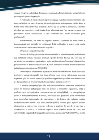 19
visando preservar a identidade dos sujeitos pesquisados, foram utilizados nomes fictícios
para os participantes da pesquisa.
A realização da entrevista com a psicopedagoga englobou fundamentalmente três
aspectos básicos em torno da escuta psicopedagógica aos professores na escola. Sobre a
forma como esta compreende e analisa a função de sua escuta na instituição, a mesma
abordou que reconhece a relevância desta, afirmando que “ao escutar o outro vou
percebendo assuas necessidades, o que realmente está sendo vivenciado pela
profissional”.
Posteriormente, em torno do segundo aspecto, a respeito do modo como a
psicopedagoga tem escutado os professores desta instituição, se exerce essa escuta
constantemente, assim como isso se dá na prática.
Obteve-se a seguinte resposta:
Através de diálogo procuro escutar com atenção as necessidades dos profissionais
que trabalham comigo, buscando entender o ponto de vista de cada um, visto que ao
escutá-los trocamos ricas experiências e, assim, explorar dimensões e possíveis caminhos
para solucionar as demandas necessárias. E, esses momentos ocorrem durante as reuniões
pedagógicas quinzenalmente (MÁRCIA).
Outro aspecto levantado foi a partir das possíveis contribuições desta escuta aos
professores na sua intervenção, bem como a forma como isso se efetiva, onde a mesma
respondeu que “ao escutar o outro (os professores) podemos perceber suas necessidades
e a de seus alunos e, procurar orientá-los da melhor maneira possível”.
A atuação psicopedagógica não pode ser efetivada em momentos inadequados
como em reuniões pedagógicas, mas em espaços e momentos específicos, onde a
professora seja oportunizado a expressar-se em sua multiplicidade, e a psicopedagoga
escutá-lo transcendentemente. Contudo, esta escuta não pode/deve estar contaminada
com impressões impregnadas de estereótipos e de fraturas das relações sociais
estabelecidas entre ambos. Para tanto, Weffort (1997), salienta que a ação de escutar
clinicamente o outro é um processo reflexivo e analítico de sair de si para ver e
compreender o outro e a realidade segundo seus próprios pontos de vista, sua
subjetividade, singularidade e segundo sua história. Assim, para Weffort (1997), a escuta
 